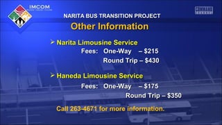 NARITA BUS TRANSITION PROJECT

Other Information
 Narita Limousine Service
Fees: One-Way – $215
Round Trip – $430
 Haneda Limousine Service
Fees: One-Way – $175
Round Trip – $350
Call 263-4671 for more information.

 