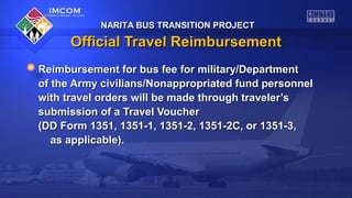 NARITA BUS TRANSITION PROJECT

Official Travel Reimbursement
Reimbursement for bus fee for military/Department
of the Army civilians/Nonappropriated fund personnel
with travel orders will be made through traveler’s
submission of a Travel Voucher
(DD Form 1351, 1351-1, 1351-2, 1351-2C, or 1351-3,
as applicable).

 