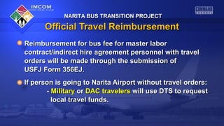 NARITA BUS TRANSITION PROJECT

Official Travel Reimbursement
Reimbursement for bus fee for master labor
contract/indirect hire agreement personnel with travel
orders will be made through the submission of
USFJ Form 356EJ.
If person is going to Narita Airport without travel orders:
- Military or DAC travelers will use DTS to request
local travel funds.

 