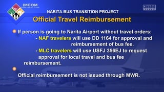 NARITA BUS TRANSITION PROJECT

Official Travel Reimbursement
If person is going to Narita Airport without travel orders:
- NAF travelers will use DD 1164 for approval and
reimbursement of bus fee.
- MLC travelers will use USFJ 356EJ to request
approval for local travel and bus fee
reimbursement.
Official reimbursement is not issued through MWR.

 