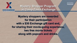 Mystery Shopper Program
at Camp Zama Exchange
Mystery shoppers are rewarded
for their participation
with a $30 Exchange gift card and,
for sharing their movie-going experience,
two free movie tickets
along with popcorn and drinks.

 