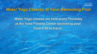 Water Yoga Classes at Yano Swimming Pool
Water Yoga classes are held every Thursday
at the Yano Fitness Center swimming pool
from 4:30 to 5 p.m.

 