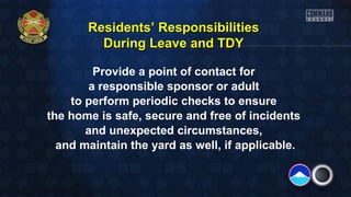 Residents’ Responsibilities
During Leave and TDY
Provide a point of contact for
a responsible sponsor or adult
to perform periodic checks to ensure
the home is safe, secure and free of incidents
and unexpected circumstances,
and maintain the yard as well, if applicable.

 
