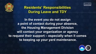Residents’ Responsibilities
During Leave and TDY
In the event you do not assign
a point of contact during your absence,
the Housing Management Division
will contact your organization or agency
to request their support – especially when it comes
to keeping up your yard maintenance.

 