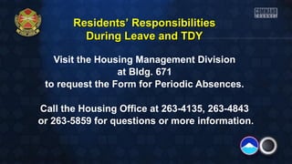 Residents’ Responsibilities
During Leave and TDY
Visit the Housing Management Division
at Bldg. 671
to request the Form for Periodic Absences.
Call the Housing Office at 263-4135, 263-4843
or 263-5859 for questions or more information.

 