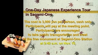 One-Day Japanese Experience Tour
in Sagami-Ono
The cost is 3,000 yen per person, cash only.
Participants will pay at the meeting point.
Participants are encouraged
to take public transportation and meet
at the tree monument at Sagami-Ono Station
at 9:40 a.m. on Nov. 16.

 