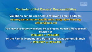 Reminder of Pet Owners’ Responsibilities
Violations can be reported to following email address:
usarmy.zama.imcom-pacific.mbx.usagj-dpw-housingofficer@mail.mil
You may also report violations by calling the Housing Management
Division at

263-3441 or 263-4503,
or the Family Housing and Furnishing Management Branch
at 263-3527 or 263-4136.

 