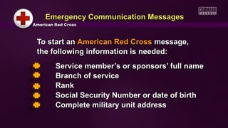 Emergency Communication Messages
To start an American Red Cross message,
the following information is needed:
Service member’s or sponsors’ full name
Branch of service
Rank
Social Security Number or date of birth
Complete military unit address

 