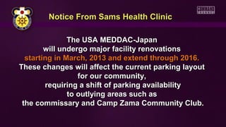 Notice From Sams Health Clinic
The USA MEDDAC-Japan
will undergo major facility renovations
starting in March, 2013 and extend through 2016.
These changes will affect the current parking layout
for our community,
requiring a shift of parking availability
to outlying areas such as
the commissary and Camp Zama Community Club.

 