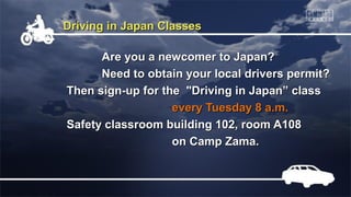 Driving in Japan Classes
Are you a newcomer to Japan?
Need to obtain your local drivers permit?
Then sign-up for the "Driving in Japan” class
every Tuesday 8 a.m.
Safety classroom building 102, room A108
on Camp Zama.

 