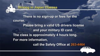 Driving in Japan Classes
There is no sign-up or fees for the
course.
Please bring a valid US drivers license
and your military ID card.
The class is approximately 4 hours long.
For more information,
call the Safety Office at 263-4464

 