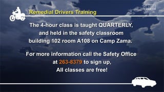 Remedial Drivers Training
The 4-hour class is taught QUARTERLY,
and held in the safety classroom
building 102 room A108 on Camp Zama.
For more information call the Safety Office
at 263-8379 to sign up,
All classes are free!

 