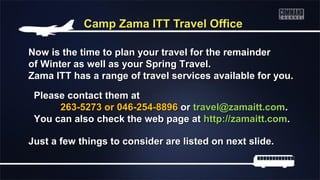 Camp Zama ITT Travel Office
Now is the time to plan your travel for the remainder
of Winter as well as your Spring Travel.
Zama ITT has a range of travel services available for you.
Please contact them at
263-5273 or 046-254-8896 or travel@zamaitt.com.
You can also check the web page at http://zamaitt.com.
Just a few things to consider are listed on next slide.

 