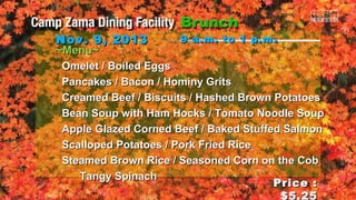 Nov. 9, 2013
~Menu~

9 a.m. to 1 p.m .

Omelet / Boiled Eggs
Pancakes / Bacon / Hominy Grits
Creamed Beef / Biscuits / Hashed Brown Potatoes
Bean Soup with Ham Hocks / Tomato Noodle Soup
Apple Glazed Corned Beef / Baked Stuffed Salmon
Scalloped Potatoes / Pork Fried Rice
Steamed Brown Rice / Seasoned Corn on the Cob
Tangy Spinach
Price :
$5.25

 