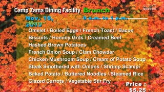 Nov. 10,
~Menu~
2013

9 a.m. to 1 p.m .

Omelet / Boiled Eggs / French Toast / Bacon
Biscuits / Hominy Grits / Creamed Beef
Hashed Brown Potatoes
French Onion Soup / Clam Chowder
Chicken Mushroom Soup / Cream of Potato Soup
Steak Smothered with Onions / Shrimp Scampi
Baked Potato / Buttered Noodles / Steamed Rice
Glazed Carrots / Vegetable Stir Fry
Price :
$5.25

 
