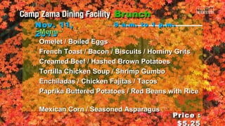 Nov. 11,
~Menu~
2013

9 a.m. to 1 p.m .

Omelet / Boiled Eggs
French Toast / Bacon / Biscuits / Hominy Grits
Creamed Beef / Hashed Brown Potatoes
Tortilla Chicken Soup / Shrimp Gumbo `
Enchiladas / Chicken Fajitas / Tacos
Paprika Buttered Potatoes / Red Beans with Rice
Mexican Corn / Seasoned Asparagus

Price :
$5.25

 