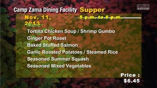 Nov. 11,
2013
~Menu~

5 p.m. to 6 p.m .

Tortilla Chicken Soup / Shrimp Gumbo
Ginger Pot Roast
Baked Stuffed Salmon
Garlic Roasted Potatoes / Steamed Rice
Seasoned Summer Squash
Seasoned Mixed Vegetables
Price :
$6.45

 