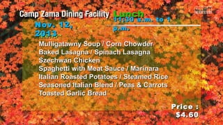 Nov. 12,
2013
~Menu~

11:30 a.m. to 1
p.m .

Mulligatawny Soup / Corn Chowder
Baked Lasagna / Spinach Lasagna
Szechwan Chicken
Spaghetti with Meat Sauce / Marinara
Italian Roasted Potatoes / Steamed Rice
Seasoned Italian Blend / Peas & Carrots
Toasted Garlic Bread
Price :
$4.60

 