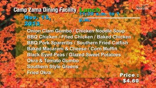 Nov. 13,
2013
~Menu~

11:30 a.m. to 1
p.m .

Onion Clam Gumbo / Chicken Noodle Soup
BBQ Chicken / Fried Chicken / Baked Chicken
BBQ Pork Spareribs / Southern Fried Catfish
Baked Macaroni & Cheese / Corn Muffin
Black Eyed Peas / Glazed Sweet Potatoes
Okra & Tomato Gumbo
Southern Style Greens
Fried Okra
Price :
$4.60

 