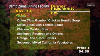 Nov. 13,
2013
~Menu~

5 p.m. to 6:30
p.m .

Onion Clam Gumbo / Chicken Noodle Soup
Swiss Steak with Tomato Sauce
Chicken Cordon Bleu
Scalloped Potatoes and Onions
Orange Rice / Corn Fritters
Seasoned Mixed California Vegetables
Price :
$4.60

 