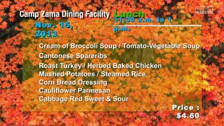 Nov. 15,
2013
~Menu~

11:30 a.m. to 1
p.m .

Cream of Broccoli Soup / Tomato-Vegetable Soup
Cantonese Spareribs
Roast Turkey / Herbed Baked Chicken
Mashed Potatoes / Steamed Rice
Corn Bread Dressing
Cauliflower Parmesan
Cabbage Red Sweet & Sour
Price :
$4.60

 