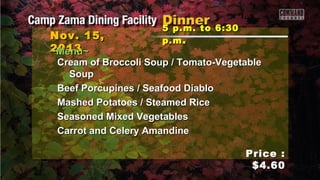 Nov. 15,
2013
~Menu~

5 p.m. to 6:30
p.m .

Cream of Broccoli Soup / Tomato-Vegetable
Soup
Beef Porcupines / Seafood Diablo
Mashed Potatoes / Steamed Rice
Seasoned Mixed Vegetables
Carrot and Celery Amandine
Price :
$4.60

 