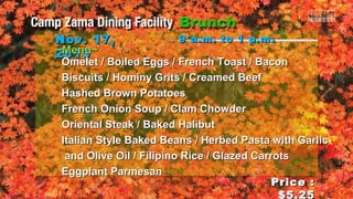 Nov. 17,
~Menu~
2013

9 a.m. to 1 p.m .

Omelet / Boiled Eggs / French Toast / Bacon
Biscuits / Hominy Grits / Creamed Beef
Hashed Brown Potatoes
French Onion Soup / Clam Chowder
Oriental Steak / Baked Halibut
Italian Style Baked Beans / Herbed Pasta with Garlic
and Olive Oil / Filipino Rice / Glazed Carrots
Eggplant Parmesan
Price :
$5.25

 