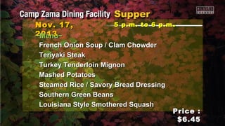 Nov. 17,
2013
~Menu~

5 p.m. to 6 p.m .

French Onion Soup / Clam Chowder
Teriyaki Steak
Turkey Tenderloin Mignon
Mashed Potatoes
Steamed Rice / Savory Bread Dressing
Southern Green Beans
Louisiana Style Smothered Squash

Price :
$6.45

 