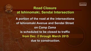 Road Closure
at Ishinomaki, Sendai Intersection
A portion of the road at the intersections
of Ishinomaki Avenue and Sendai Street
on Camp Zama
is scheduled to be closed to traffic
from Dec. 2 through March 2015
due to construction.

 