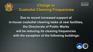 Change in
Custodial Cleaning Frequencies
Due to recent increased support of
in-house custodial cleaning tasks at new facilities,
the Directorate of Public Works
will be reducing its cleaning frequencies
with the exception of the following buildings:

 