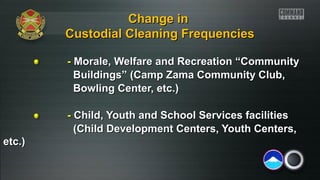 Change in
Custodial Cleaning Frequencies
- Morale, Welfare and Recreation “Community
Buildings” (Camp Zama Community Club,
Bowling Center, etc.)
- Child, Youth and School Services facilities
(Child Development Centers, Youth Centers,
etc.)

 