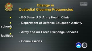 Change in
Custodial Cleaning Frequencies
- BG Sams U.S. Army Health Clinic
- Department of Defense Education Activity
schools
- Army and Air Force Exchange Services
facilities
- Commissaries

 