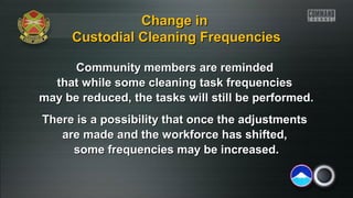 Change in
Custodial Cleaning Frequencies
Community members are reminded
that while some cleaning task frequencies
may be reduced, the tasks will still be performed.
There is a possibility that once the adjustments
are made and the workforce has shifted,
some frequencies may be increased.

 