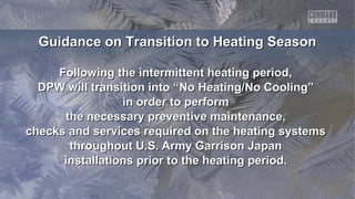 Guidance on Transition to Heating Season
Following the intermittent heating period,
DPW will transition into “No Heating/No Cooling”
in order to perform
the necessary preventive maintenance,
checks and services required on the heating systems
throughout U.S. Army Garrison Japan
installations prior to the heating period.

 