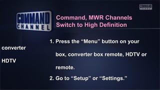 Command, MWR Channels
Switch to High Definition
1. Press the “Menu” button on your
converter
box, converter box remote, HDTV or
HDTV
remote.
2. Go to “Setup” or “Settings.”

 