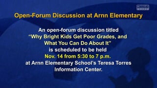 Open-Forum Discussion at Arnn Elementary
An open-forum discussion titled
“Why Bright Kids Get Poor Grades, and
What You Can Do About It”
is scheduled to be held
Nov. 14 from 5:30 to 7 p.m.
at Arnn Elementary School’s Teresa Torres
Information Center.

 