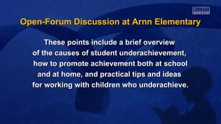 Open-Forum Discussion at Arnn Elementary
These points include a brief overview
of the causes of student underachievement,
how to promote achievement both at school
and at home, and practical tips and ideas
for working with children who underachieve.

 