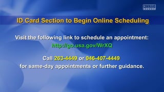 ID Card Section to Begin Online Scheduling
ID Card Section to Begin Online Scheduling
Visit the following link to schedule an appointment:
http://go.usa.gov/WrXQ
Call 263-4449 or 046-407-4449
for same-day appointments or further guidance.

 