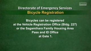 Directorate of Emergency Services
Bicycle Registration
Bicycles can be registered
at the Vehicle Registration Office (Bldg. 227)
or the Sagamihara Family Housing Area
Pass and ID Office
at Gate 1.

 