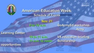 American Education Week
Schedule of Events

Nov. 21
9 to 10 a.m.

GoArmyEd workshop,
Army

Learning Center
10 to 11 a.m.
11 a.m. to noon
opportunities

VA education briefing
Scholarship

 
