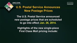 U.S. Postal Service Announces
New Postage Prices
The U.S. Postal Service announced
new postage prices that are scheduled
to go into effect Jan. 26, 2014.
Highlights of the new single-piece
First Class Mail pricing include:

 