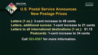 U.S. Postal Service Announces
New Postage Prices
Letters (1 oz.): 3-cent increase to 49 cents
Letters, additional ounces: 1-cent increase to 21 cents
Letters to all international destinations (1 oz.): $1.15
Postcards: 1-cent increase to 34 cents
Call 263-8587 for more information.

 