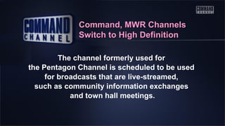 Command, MWR Channels
Switch to High Definition
The channel formerly used for
the Pentagon Channel is scheduled to be used
for broadcasts that are live-streamed,
such as community information exchanges
and town hall meetings.

 
