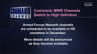 Command, MWR Channels
Switch to High Definition
Armed Forces Network channels
are scheduled to be available in HD
sometime in December.
More details will be announced
as they become available.

 