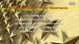 Gold Star Mother’s Day Observance
For nearly a century,
the Gold Star tradition has reminded
all Americans of the men and women
who have sacrificed their lives
in service of the United States.

 