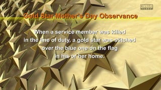 Gold Star Mother’s Day Observance
When a service member was killed
in the line of duty, a gold star was stitched
over the blue one on the flag
in his or her home.

 