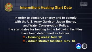 Intermittent Heating Start Date
In order to conserve energy and to comply
with the U.S. Army Garrison Japan Energy
and Water Conservation Policy,
the start dates for heating in the following facilities
have been determined as follows:
- Housing areas: Nov. 12
- Administrative facilities: Nov. 18

 