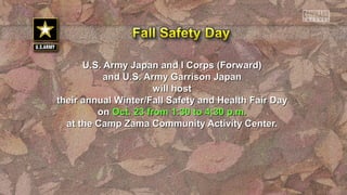 U.S. Army Japan and I Corps (Forward)U.S. Army Japan and I Corps (Forward)
and U.S. Army Garrison Japanand U.S. Army Garrison Japan
will hostwill host
their annual Winter/Fall Safety and Health Fair Daytheir annual Winter/Fall Safety and Health Fair Day
onon Oct. 23 from 1:30 to 4:30 p.m.Oct. 23 from 1:30 to 4:30 p.m.
at the Camp Zama Community Activity Center.at the Camp Zama Community Activity Center.
 