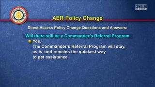 Will there still be a Commander’s Referral ProgramWill there still be a Commander’s Referral Program
Yes.Yes.
The Commander’s Referral Program will stay,The Commander’s Referral Program will stay,
as is, and remains the quickest wayas is, and remains the quickest way
to get assistance.to get assistance.
Direct Access Policy Change Questions and Answers:Direct Access Policy Change Questions and Answers:
 