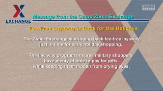 The Zama Exchange is bringing back fee-free layaway,The Zama Exchange is bringing back fee-free layaway,
just in time for early holiday shopping.just in time for early holiday shopping.
The layaway program ensures military shoppersThe layaway program ensures military shoppers
have plenty of time to pay for giftshave plenty of time to pay for gifts
while keeping them hidden from prying eyes.while keeping them hidden from prying eyes.
Message from the Camp Zama ExchangeMessage from the Camp Zama Exchange
Fee-Free Layaway is Back for the Holidays:Fee-Free Layaway is Back for the Holidays:
 